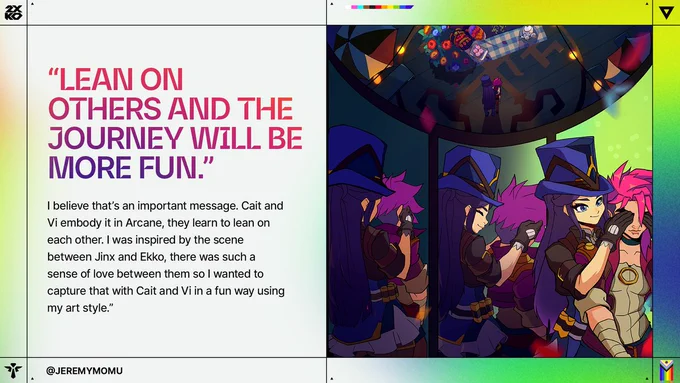 Caitlyn and Vi dance together beneath a rooftop picnic scene viewed from above. Text reads: “LEAN ON OTHERS AND THE JOURNEY WILL BE MORE FUN.” “I believe that’s an important message. Cait and Vi embody it in Arcane, they learn to lean on each other. I was inspired by the scene between Jinx and Ekko, there was such a sense of love between them so I wanted to capture that with Cait and Vi in a fun way using my art style.” @JEREMYMOMU 

