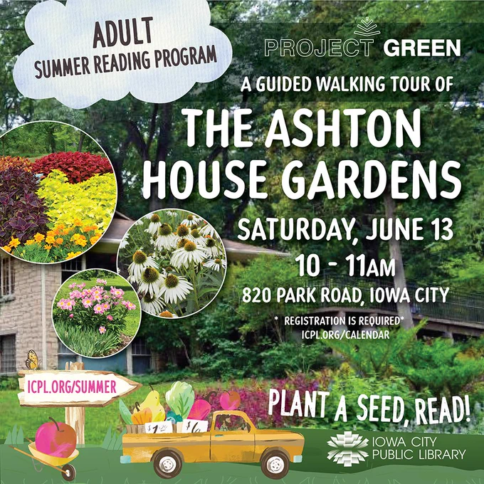 Adult Summer Reading Program. Project GREEN. A Guided Walking Tour of the Ashton House Gardens. Saturday, June 13. 10 to 11 a.m. 820 Park Rd, Iowa City. Registration is required. Plant a Seed, Read! Iowa City Public Library.