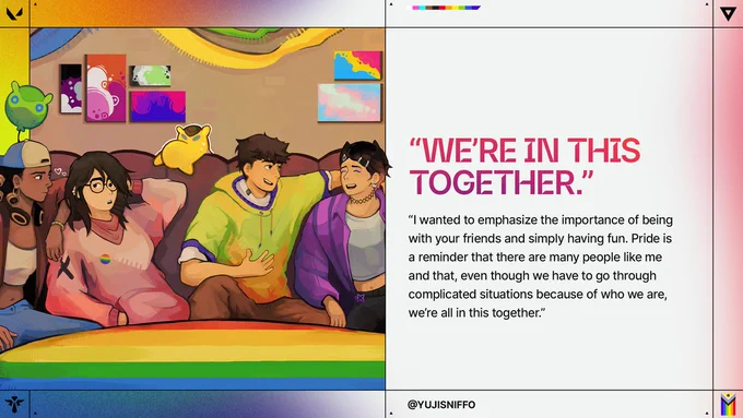 VALORANT Agents relaxing together on a couch beneath rainbow-colored decor and Pride-themed artwork. Text reads: “WE’RE IN THIS TOGETHER.” “I wanted to emphasize the importance of being with your friends and simply having fun. Pride is a reminder that there are many people like me and that, even though we have to go through complicated situations because of who we are, we’re all in this together.” @YUJISNIFFO 

