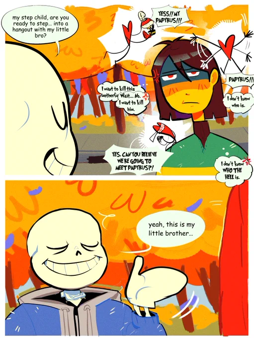 In the top panel, it shows Sans saying to Kris "My step child, are you ready to step... into a hangout with my little bro?" And Kris seems pissed off "I want to kill this mother-" then realized and correct themselves "Wait... No. I want to kill him"  The player is very excited to see Papyrus, and is very excited for him "YESS!! MY PAPYRUS!" "PAPYRUS!" Kris said to the soul "I don't know who is." Soul "YES, CAN YOU BELIEVE WE'RE GOING TO MEET PAPYRUS?" Kris "I don't know who the hell is."
In the bottom panel, it shows Sans presenting his little brother, "Yeah, this is my little brother..."