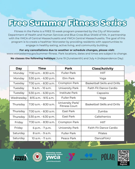 Graphic including the Fitness in the Parks schedule and text saying:

Free Summer Fitness Series
Fitness in the Parks is a FREE 10-week program presented by the City of Worcester Department of Health and Human Services and Blue Cross Blue Shield of MA, in partnership with the YMCA of Central Massachusetts and YWCA Central Massachusetts. The goal of this program is to create a healthier Worcester by providing residents with opportunities to engage in healthy eating, active living, and community building.

For any cancellations due to weather or schedule changes, please visit: www.worcesterma.gov/summer-fitness. Park locations, dates and times are subject to change.

No classes the following holidays: June 19 (Juneteenth) and July 4 (Independence Day)