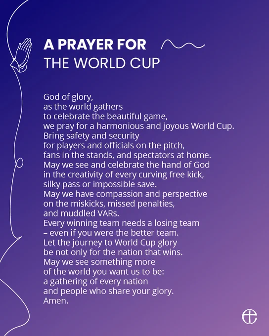 A prayer for the World Cup

God of glory,
as the world gathers
to celebrate the beautiful game,
we pray for a harmonious and joyous World Cup.
Bring safety and security
for players and officials on the pitch,
fans in the stands, and spectators at home.
May we see and celebrate the hand of God
in the creativity of every curving free kick,
silky pass or impossible save.
May we have compassion and perspective
on the miskicks, missed penalties,
and muddled VARs.
Every winning team needs a losing team
– even if you were the better team.
Let the journey to World Cup glory
be not only for the nation that wins.
May we see something more
of the world you want us to be:
a gathering of every nation
and people who share your glory.
Amen.