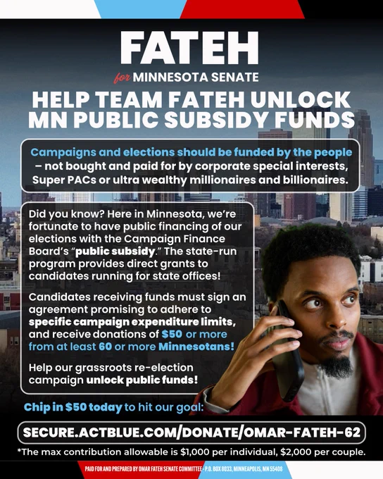 A picture of Omar Fateh holding a phone with text reading “FATEH
for MINNESOTA SENATE
HELP TEAM FATEH UNLOCK MN PUBLIC SUBSIDY FUNDS
Campaigns and elections should be funded by the people
- not bought and paid for by corporate special interests, Super PACs or ultra wealthy millionaires and billionaires.
Did you know? Here in Minnesota, we're fortunate to have public financing of our elections with the Campaign Finance Board's "public subsidy." The state-run program provides direct grants to candidates running for state offices!
Candidates receiving funds must sign an agreement promising to adhere to specific campaign expenditure limits, and receive donations of $50 or more from at least 60 or more Minnesotans!
Help our grassroots re-election campaign unlock public funds!
Chip in $50 today to hit our goal:
SECURE.ACTBLUE.COM/DONATE/OMAR-FATEH-62
*The max contribution allowable is $1,000 per individual, $2,000 per couple.”