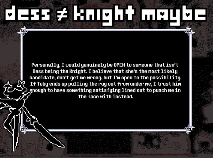 TITLE: DESS ≠ KNIGHT MAYBE

SUBMISSION: Personally, I would genuinely be OPEN to someone that isn't Dess being the Knight. I believe that she's the most likely candidate, don't get me wrong, but I'm open to the possibility. If Toby ends up pulling the rug out from under me, I trust him enough to have something satisfying lined out to punch me in the face with instead.

THEME: The Roaring Knight