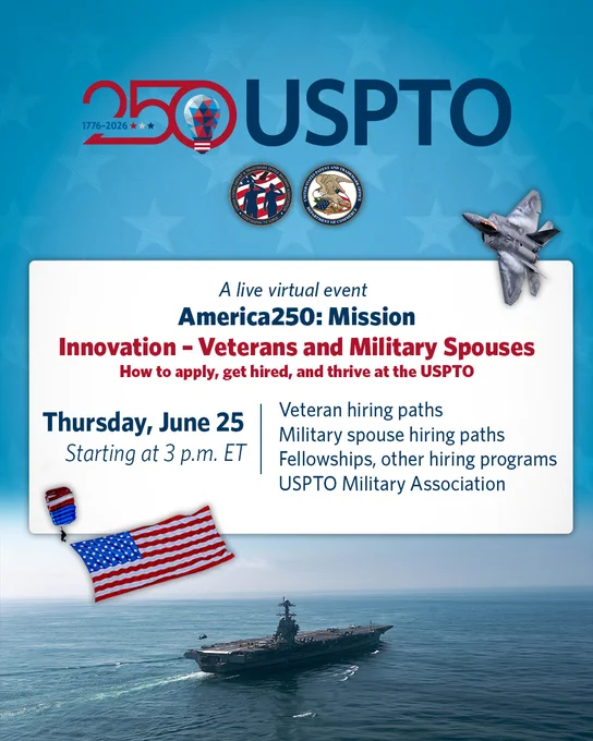 250 USPTO. A live virtual event. America250: Mission. Innovation - Veterans and Military Spouses. How to apply, get hired, and thrive at the USPTO. Thursday, June 25 Starting at 3 p.m. ET. Veteran hiring paths. Military spouse hiring paths. Fellowships, other hiring programs. USPTO Military Association. Image of an American Flag, Military Airplane, and Military Ship. 