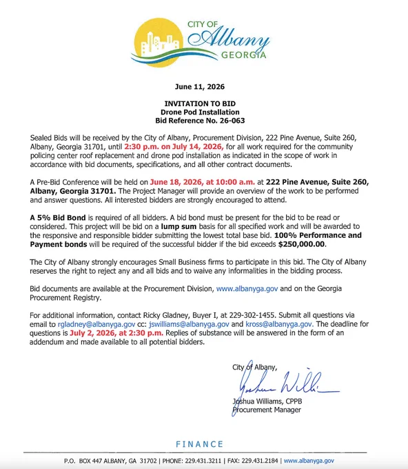 INVITATION TO BID
Drone Pod Installation
Bid Reference No. 26-063
Sealed Bids will be received by the City of Albany, Procurement Division, 222 Pine Avenue, Suite 260,
Albany, Georgia 31701, until 2:30 p.m. on July 14, 2026, for all work required for the community policing center roof replacement and drone pod installation as indicated in the scope of work in accordance with bid documents, specifications, and all other contract documents