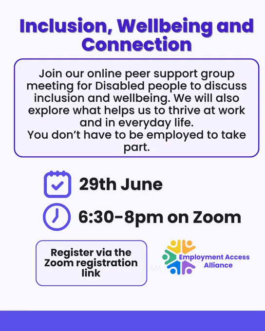 Title reads “Inclusion, Wellbeing and Connection”. The text reads “Join our online peer support group meeting for Disabled people to discuss inclusion and wellbeing. We will also explore what helps us to thrive at work and in everyday life.
You don't have to be employed to take part.” There’s an icon of a calendar and clock with the text “29th June 6:30-8pm on Zoom”. Underneath there’s text which reads “Register via the Zoom registration link” with the logo besides it.