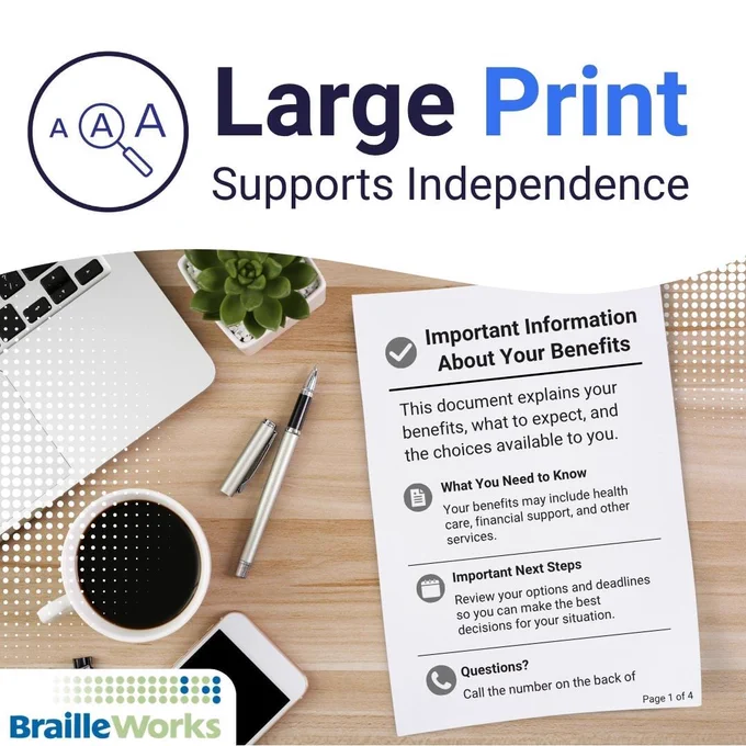Large Print Supports Independence. Overhead view of someone's desk with a large print "Important Information About Your Benefits" document. Braille Works logo.