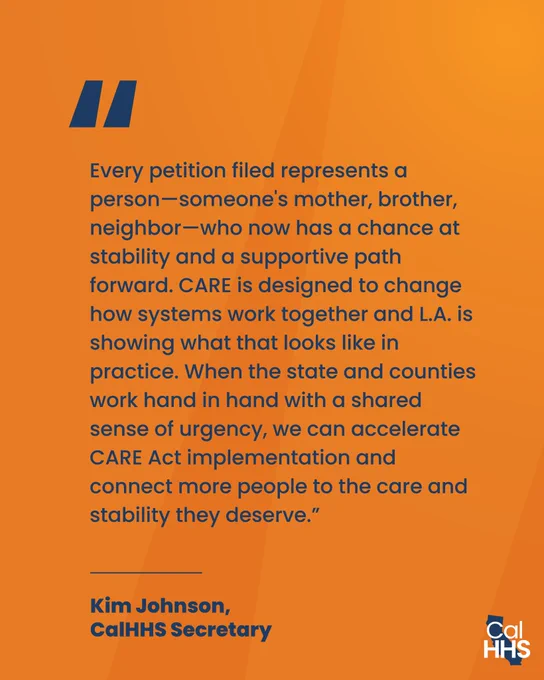 “Every petition filed represents a person—someone’s mother, brother, neighbor—who now has a chance at stability and a supportive path forward. CARE is designed to change how systems work together and L.A. is showing what that looks like in practice. When the state and counties work hand in hand with a shared sense of urgency, we can accelerate CARE Act implementation and connect more people to the care and stability they deserve.”
Kim Johnson,
CalHHS Secretary