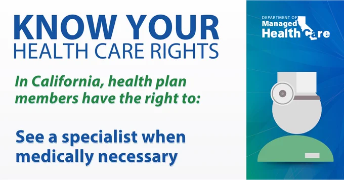KNOW YOUR HEALTH CARE RIGHTS. In California, health plan members have the right to: See a specialist when medically necessary.
