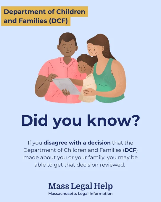 Graphic titled “Department of Children and Families (DCF).” The top of this graphic features a family of three people who are reading from a document. Below this photo is text that says, “Did you know? If you disagree with a decision that the Department of Children and Families (DCF) made about you or your family, you may be able to get that decision reviewed. Mass Legal Help. Massachusetts Legal Information.”