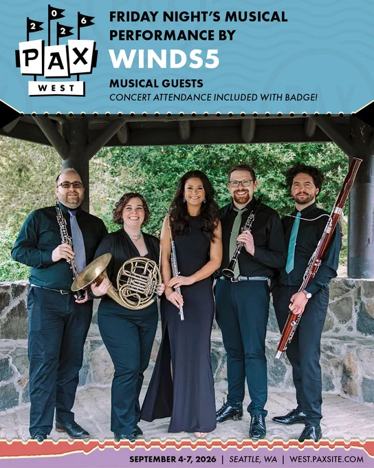 PAX West 2026
Friday Night's Musical Performance by: Winds5
Musical Guests
Concert Attendance Included with Badge!
September 4-7,2026
west.paxsite.com
Seattle, WA