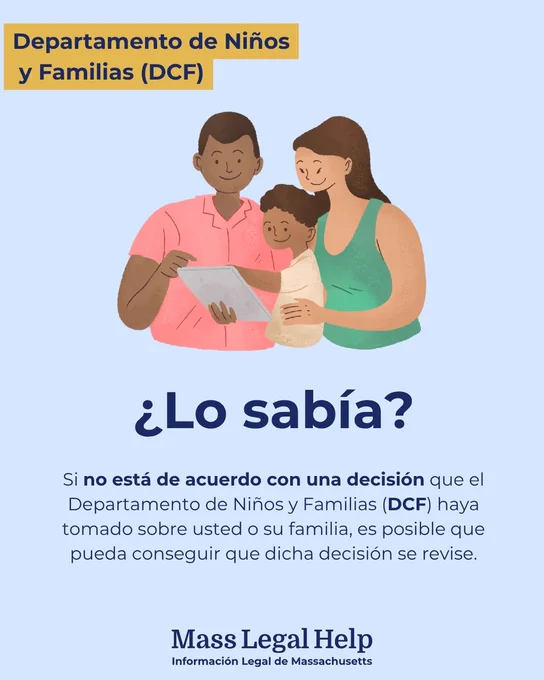 Gráfico titulado “Departamento de Niños y Familias (DCF).” En la parte superior de esta imagen aparece una familia de tres personas leyendo un documento. Debajo de esta foto hay un texto que dice: “¿Lo sabía? Si no está de acuerdo con una decisión que el Departamento de Niños y Familias (DCF) haya tomado sobre usted o su familia, es posible que pueda conseguir que dicha decisión se revise. Mass Legal Help. Massachusetts Legal Information.”