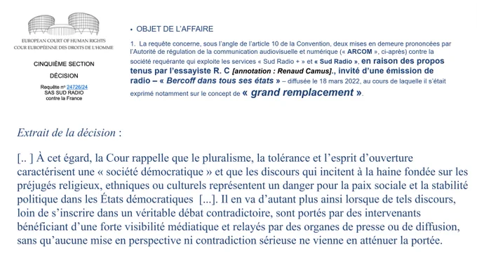 La requête concerne  [..] deux mises en demeure prononcées par l' ARCOM contre « Sud Radio   » et « Sud Radio », en raison des propos tenus par l’essayiste R. C., invité d’une émission de radio « Bercoff dans tous ses états » [...] au cours de laquelle il s’était exprimé sur le concept de « grand remplacement ». À cet égard, la Cour rappelle que le pluralisme, la tolérance et l’esprit d’ouverture caractérisent une « société démocratique » et que les discours qui incitent à la haine fondée sur les préjugés religieux, ethniques ou culturels représentent un danger pour la paix sociale et la stabilité politique dans les États démocratiques  [...]. Il en va d’autant plus ainsi lorsque de tels discours, loin de s’inscrire dans un véritable débat contradictoire, sont portés par des intervenants bénéficiant d’une forte visibilité médiatique et relayés par des organes de presse ou de diffusion, sans qu’aucune mise en perspective ni contradiction sérieuse ne vienne en atténuer la portée.