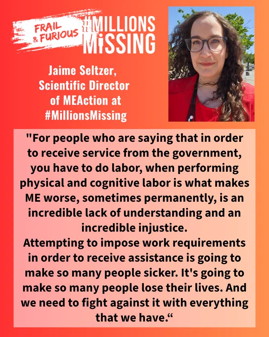 Quote from Jaime Seltzer at #MillionsMissing. Photo: white woman with long curly hair wearing a red top & glasses. Text: "For people who are saying that in order to receive service from the government, you have to do labor, when performing physical and cognitive labor is what makes ME worse, sometimes permanently, is an incredible lack of understanding and an incredible injustice...
It's going to make so many people lose their lives. And we need to fight against it with everything that we have.“