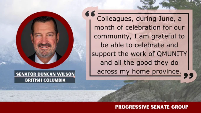 "Colleagues, during June, a month of celebration for our community, I am grateful to be able to celebrate and support the work of QMUNITY and all the good they do across my home province." Senator Duncan Wilson, British Columbia, Progressive Senate Group
