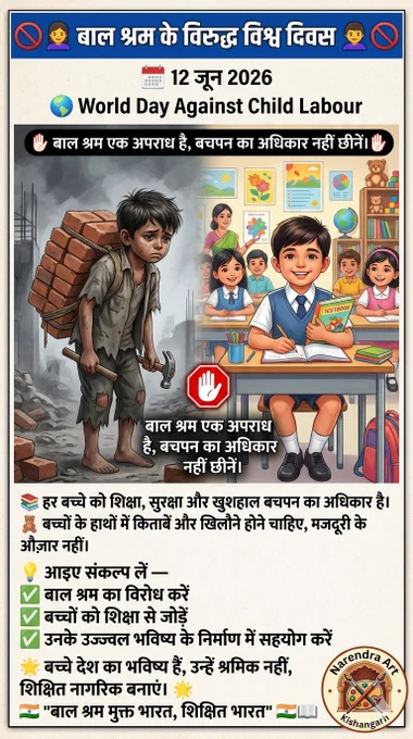 🚫👧👦 बाल श्रम के विरुद्ध विश्व दिवस 👦👧🚫
📅 12 जून 2026
🌍 World Day Against Child Labour
✋ बाल श्रम एक अपराध है, बचपन का अधिकार नहीं छीनें। ✋
📚 हर बच्चे को शिक्षा, सुरक्षा और खुशहाल बचपन का अधिकार है।
🧸 बच्चों के हाथों में किताबें और खिलौने होने चाहिए, मजदूरी के औज़ार नहीं।
💡 आइए संकल्प लें — ✅ बाल श्रम का विरोध करें
✅ बच्चों को शिक्षा से जोड़ें
✅ उनके उज्ज्वल भविष्य के निर्माण में सहयोग करें
🌟 बच्चे देश का भविष्य हैं, उन्हें श्रमिक नहीं, शिक्षित नागरिक बनाएं। 🌟
"बाल श्रम मुक्त भारत, शिक्षित भारत" 🇮🇳📖

#बाल_श्रम_के_विरुद्ध_विश्व_दिवस 
#WorldDayAgainstChildLabour #StopChildLabour #ChildRights #EducationForAll #SaveChildhood #ChildProtection #NoChildLabour #Awareness #narendraart #NarendraArtKishangarh  #12June2026