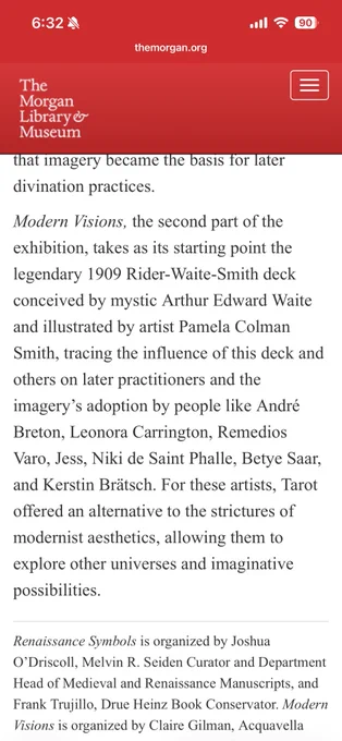 that imagery became the basis for later divination practices.
Modern Visions, the second part of the exhibition, takes as its starting point the legendary 1909 Rider-Waite-Smith deck conceived by mystic Arthur Edward Waite and illustrated by artist Pamela Colman Smith, tracing the influence of this deck and others on later practitioners and the imagery's adoption by people like André Breton, Leonora Carrington, Remedios Varo, Jess, Niki de Saint Phalle, Betye Saar, and Kerstin Brätsch. For these artists, Tarot offered an alternative to the strictures of modernist aesthetics, allowing them to explore other universes and imaginative possibilities.