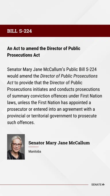 BILL S-224
An Act to amend the Director of Public Prosecutions Act

Senator Mary Jane McCallum’s Public Bill S-224 would amend the Director of Public Prosecutions Act to provide that the Director of Public Prosecutions initiates and conducts prosecutions of summary conviction offences under First Nation laws, unless the First Nation has appointed a prosecutor or entered into an agreement with a provincial or territorial government to prosecute such offences.