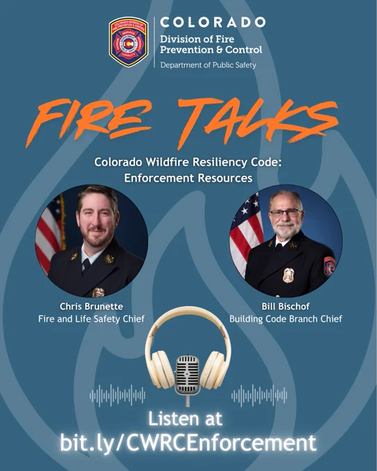 An official promotional graphic for the "Fire Talks" podcast, presented by the Colorado Division of Fire Prevention and Control (DFPC). The background is a deep blue featuring a large, subtle outline of a flame.

The top displays the official DFPC logo alongside the state's branding. Below, the podcast title "FIRE TALKS" is written in a stylized, bold orange font. The episode title reads: "Colorado Wildfire Resiliency Code: Enforcement Resources."

The center contains two circular headshots of men in dress uniform with American flags behind them:

On the left is Chris Brunette, identified as the Fire and Life Safety Chief.

On the right is Bill Bischof, identified as the Building Code Branch Chief.

Below the portraits sits an illustration of gold and white over-ear headphones centered over a microphone and white soundwaves. At the bottom, glowing white text directs viewers to "Listen at bit.ly/CWRCEnforcement".