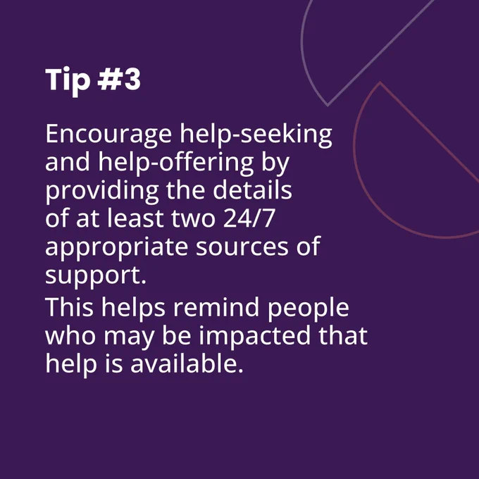 Purple tile.
Text reads: Tip number 3.
Encourage help-seeking and help-offering by providing the details of at least two 24/7 appropriate sources of support.
This helps remind people who may be impacted that help is available.