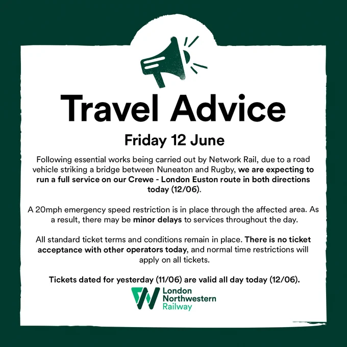 Following essential works being carried out by Network Rail, due to a road vehicle striking a bridge between Nuneaton and Rugby, we are expecting to run a full service on our Crewe - London Euston route in both directions today (12/06).  A 20mph emergency speed restriction is in place through the affected area. As a result, there may be minor delays to services throughout the day.  All standard ticket terms and conditions remain in place. There is no ticket acceptance with other operators today, and normal time restrictions will apply on all tickets.  Tickets dated for yesterday (11/06) are valid all day today (12/06).