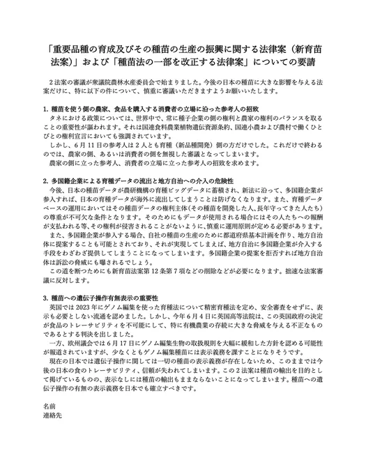 「重要品種の育成及びその種苗の生産の振興に関する法律案（新育苗法案）」および「種苗法の一部を改正する法律案」についての要請

　2法案の審議が衆議院農林水産委員会で始まりました。今後の日本の種苗に大きな影響を与える法案だけに、特に以下の件について、慎重に審議いただきますようお願いいたします。

1. 種苗を使う側の農家、食品を購入する消費者の立場に沿った参考人の招致
　タネにおける政策については、世界中で、常に種子企業の側の権利と農家の権利のバランスを取ることの重要性が謳われます。それは国連食料農業植物遺伝資源条約、国連小農および農村で働くひとびとの権利宣言においても強調されています。
　しかし、6月11日の参考人は2人とも育種（新品種開発）側の方だけでした。これだけで終わるのでは、農家の側、あるいは消費者の側を無視した審議となってしまいます。
　農家の側に立った参考人、消費者の立場に立った参考人の招致を求めます。

2. 多国籍企業による育種データの流出と地方自治への介入の危険性
　今後、日本の種苗データが農研機構の育種ビッグデータに蓄積され、新法に沿って、多国籍企業が参入すれば、日本の育種データが海外に流出してしまうことは防げなくなります。また、育種データベースの運用においてはその種苗データの権利主体（その種苗を開発した人、長年守ってきた人たち）の尊重が不可欠な条件となります。そのためにもデータが使用される場合にはその人たちへの報酬が支払われる等、その権利が侵害されることがないように、慎重に運用原則が定める必要があります。
　また、多国籍企業が参入する場合、自社の種苗の生産のために都道府県基本計画を作り、地方自治体に提案することも可能とされており、それが実現してしまえば、地方自治に多国籍企業が介入する手段をわざわざ提供してしまうことになってしまいます。多国籍企業の提案を拒否すれば地方自治体は訴訟の脅威にも曝されるでしょう。
　この道を断つためにも新育苗法案第12条第7項などの削除などが必要になります。拙速な法案審議に反対します。

3. 種苗への遺伝子操作有無表示の重要性
　英国では2023年にゲノム編集を使った育種法について精密育種法を定め、安全審査をせずに、表示も必要としない流通を認めました。しかし、今年6月4日に英国高等法院は、この英国政府の決定が食品のト