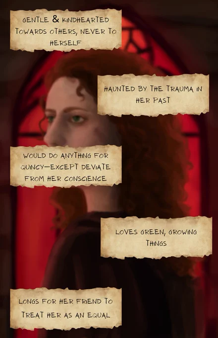 The same image blurred forms the background, while over it written on scraps of paper are the following characterizations:
- Gentle & kindhearted towards others, never to herself
- Haunted by the trauma in her past
- Would do anything for Quincy—except deviate from her conscience
- Loves green, growing things
- Longs for her friend to treat her as an equal