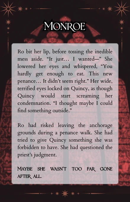 A snippet is overlaid on the image of an arched cathedral window, glass stained red. The rest of the space is in deep darkness. The snippet reads:

Ro bit her lip, before tossing the inedible mess aside. “It just… I wanted—” She lowered her eyes and whispered, “You hardly get enough to eat. This new penance… It didn’t seem right.” Her wide, terrified eyes locked on Quincy, as though Quincy would start screaming her condemnation. “I thought maybe I could find something outside.”

Ro had risked leaving the anchorage grounds during a penance walk. She had tried to give Quincy something she was forbidden to have. She had questioned the priest’s judgment. Maybe she wasn’t too far gone after all.