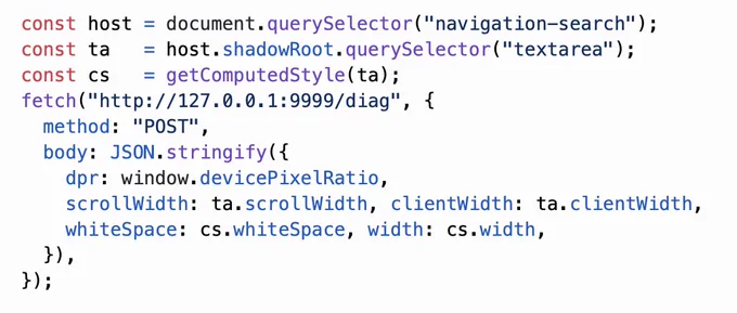 const host = document.querySelector("navigation-search");
const ta   = host.shadowRoot.querySelector("textarea");
const cs   = getComputedStyle(ta);
fetch("http://127.0.0.1:9999/diag", {
  method: "POST",
  body: JSON.stringify({
    dpr: window.devicePixelRatio,
    scrollWidth: ta.scrollWidth, clientWidth: ta.clientWidth,
    whiteSpace: cs.whiteSpace, width: cs.width,
  }),
});
