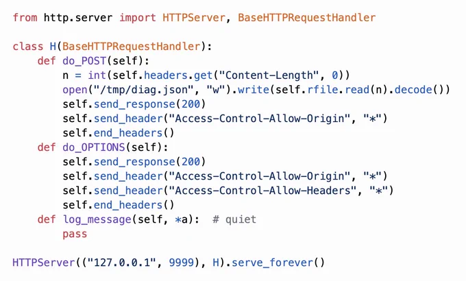 from http.server import HTTPServer, BaseHTTPRequestHandler

class H(BaseHTTPRequestHandler):
    def do_POST(self):
        n = int(self.headers.get("Content-Length", 0))
        open("/tmp/diag.json", "w").write(self.rfile.read(n).decode())
        self.send_response(200)
        self.send_header("Access-Control-Allow-Origin", "*")
        self.end_headers()
    def do_OPTIONS(self):
        self.send_response(200)
        self.send_header("Access-Control-Allow-Origin", "*")
        self.send_header("Access-Control-Allow-Headers", "*")
        self.end_headers()
    def log_message(self, *a):  # quiet
        pass

HTTPServer(("127.0.0.1", 9999), H).serve_forever()
