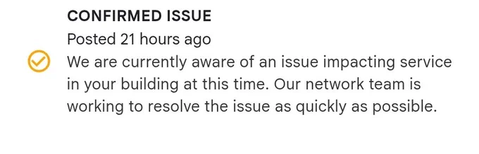 CONFIRMED ISSUE

Posted 21 hours ago

We are currently aware of an issue impacting service in your building at this time. Our network team is working to resolve the issue as quickly as possible.

