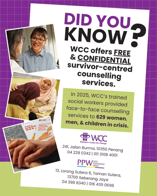 Did you knkow?

WCC offers free and confidential survivor-centred counselling services.

In 2025, WCC's trained social workers provided face-to-face counselling services to 629 women, men, and children in crisis.

WCC
241, Jalan Burma, 10350 Penang
04 228 0342 | 011 3108 4001

PPW
13, Lorong Sutera 6, Taman Sutera, 13700 Seberang Jaya
04 398 8340 | 016 439 0698