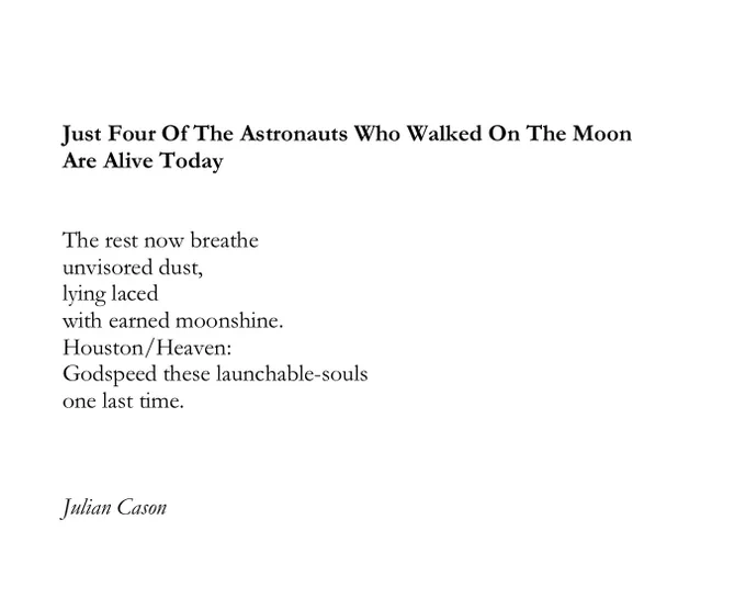 Just Four Of The Astronauts Who Walked On The Moon 
Are Alive Today


The rest now breathe
unvisored dust,
lying laced 
with earned moonshine.
Houston/Heaven:
Godspeed these launchable-souls
one last time.
 


Julian Cason