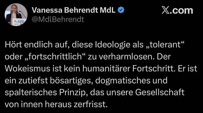 Vanessa Behrendt MdL
AfD @MdlBehrendt

Hört endlich auf, diese Ideologie als „tolerant" oder „fortschrittlich" zu verharmlosen. Der Wokeismus ist kein humanitärer Fortschritt. Er ist ein zutiefst bösartiges, dogmatisches und spalterisches Prinzip, das unsere Gesellschaft von innen heraus zerfrisst.