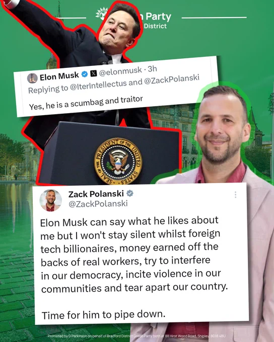 Green Party Bradford District graphic featuring a large image of Elon Musk speaking at a lectern, outlined in red. Overlaid across the centre is a screenshot of a post attributed to Elon Musk reading:

“Replying to @IterIntellectus and @ZackPolanski

Yes, he is a scumbag and traitor”

On the right is a portrait of Zack Polanski outlined in green. Below is a larger screenshot of a post attributed to Zack Polanski which reads:

“Elon Musk can say what he likes about me but I won't stay silent whilst foreign tech billionaires, money earned off the backs of real workers, try to interfere in our democracy, incite violence in our communities and tear apart our country.

Time for him to pipe down.”

The background shows a green-tinted cityscape with Green Party branding at the top. A campaign imprint appears along the bottom of the graphic.