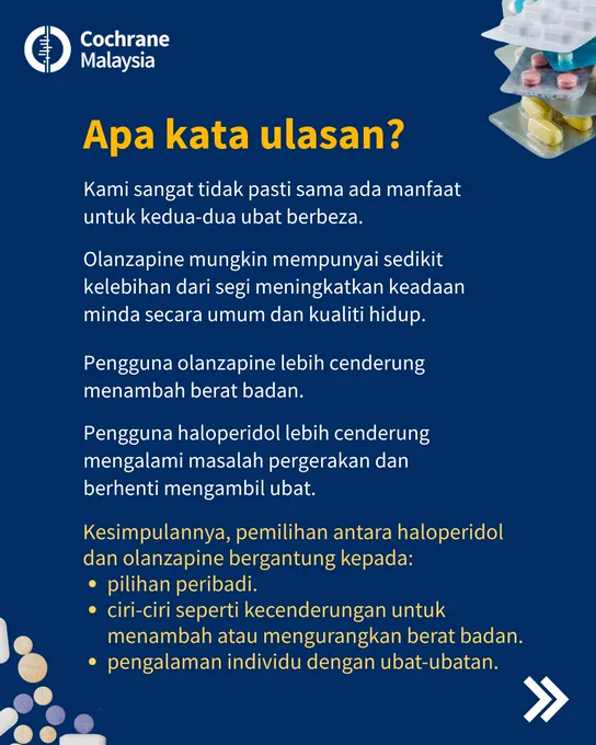 Apa kata ulasan? Kami sangat tidak pasti sama ada manfaat untuk kedua-dua ubat berbeza. Olanzapine mungkin mempunyai sedikit kelebihan dari segi meningkatkan keadaan minda secara umum dan kualiti hidup. Pengguna olanzapine lebih cenderung menambah berat badan. Pengguna haloperidol lebih cenderung mengalami masalah pergerakan dan berhenti mengambil ubat. 
Kesimpulannya, pemilihan antara haloperidol dan olanzapine bergantung kepada pilihan peribadi, ciri-ciri seperti kecenderungan untuk menambah atau mengurangkan berat badan, dan pengalaman individu dengan ubat-ubatan.