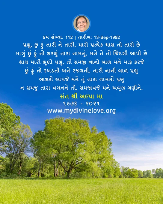 The Gujarati Quote from My Divine Love, 
"પ્રભુ, છું હું તારી ને તારી, મારો પ્રત્યેક શ્વાસ તો તારો છે
માગું છું હું તો શરણું તારા નામનું, મને તે તો જિંદગી આપી છે
થાય મારી ભૂલો પ્રભુ, તો સમજી નાનો બાળ મને માફ કરજે
છું હું તો રખડતી અને રજળતી, તારી નાની બાળ પ્રભુ
આશરો આપજે મને તું તારા નામનો પ્રભુ
ન સમજુ તારા વચનને તો, સમજાવજે મને અબૂઝ ગણીને."