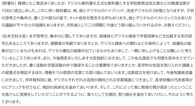 (幹事社) 冒頭にもご発言ありましたが、デジタル教科書を正式な教科書とする学校教育法改正案などの関連法案が10日に成立しました。これに伴い教科書は、紙、紙とデジタルのハイブリッド、完全デジタルの3形態となりますが、子供の思考力や集中力、書く力や視力の低下、ネット依存を懸念する声もあります。紙とデジタルのベストミックスのあり方の議論が不十分との指摘もありますが、文科省としてこの問題に今後どう取り組んでいかれるのか、お教えください。
（松本文科大臣） まず思考力、集中力に関してでありますが、紙媒体とデジタル媒体で学習効果などを比較する先行研究もあるところでありますが、被験者の年齢でありますとか、デジタル媒体への慣れなどの条件によって、紙優位の結果が出ているものもあれば、デジタル優位の結果が出ているものもありまして、一概に申し上げることは難しいと考えているところであります。また、今後策定をいたします大臣指針におきまして、これ私も国会でも何度も答弁をさせていただきましたが、書く活動を学習活動の中で確保することの重要性でありますとか、医学的な知見を取り入れた健康上の留意点を明記するほか、情報モラル教育の充実にも取り組んでまいります。法案成立を受けまして、今後有識者会議におきまして、学年教科別に紙、デジタルそれぞれの活用が期待される学習場面につきまして、各学校種の代表者等からヒアリングを行うなど、検討の具体化を進めてまいります。そして、これによって真に教育の質が高まったということを皆さんに実感をしていただくことができるように、我々としても検討、取り組みを進めてまいりたい。そのように考えております。