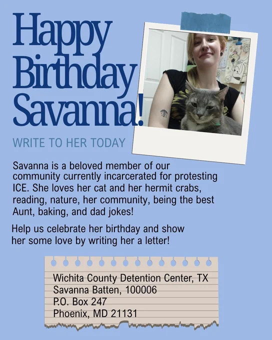 Happy birthday savanna! Write her today! Savanna is a beloved member of our community currently incarcerated for protesting ICE. She loves her cat and her hermit crabs, reading, nature, her community, being the best Aunt, baking, and dad jokes! Help us celebrate her birthday and show her some love by writing her a letter! A pictures of savanna with their cat is shown on the right side of the graphic with the aforementioned text.