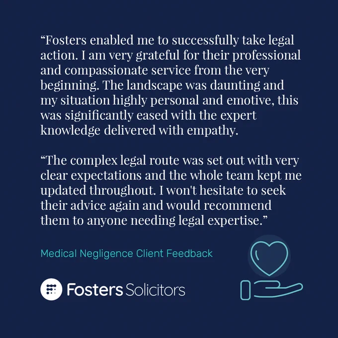 A five-star client review for the Fosters Solicitors' Medical Negligence Team: "Fosters enabled me to successfully take legal action. I am very grateful for their professional and compassionate service from the very beginning. The landscape was daunting and my situation highly personal and emotive, this was significantly eased with the expert knowledge delivered with empathy. The complex legal route was set out with very clear expectations and the whole team kept me updated throughout. I won't hesitate to seek their advice again and would recommend them to anyone needing legal expertise."