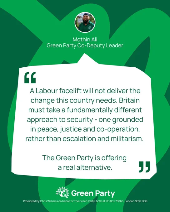 Quote graphic from Mothin Ali, Green Party Co-Deputy Leader

Quote reads: "A Labour facelift will not deliver the change this country needs. Britain must take a fundamentally different approach to security - one grounded in peace, justice and co-operation, rather than escalation and militarism. The Green Party is offering a real alternative. 