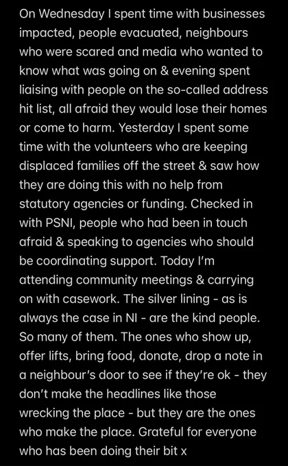 On Wednesday I spent time with businesses impacted, people evacuated, neighbours who were scared and media who wanted to know what was going on & evening spent liaising with people on the so-called address hit list, all afraid they would lose their homes or come to harm. Yesterday I spent some time with the volunteers who are keeping displaced families off the street & saw how they are doing this with no help from statutory agencies or funding. Checked in with PSNI, people who had been in touch afraid & speaking to agencies who should be coordinating support. Today I'm attending community meetings & carrying on with casework. The silver lining - as is always the case in NI - are the kind people.
So many of them. The ones who show up, offer lifts, bring food, donate, drop a note in a neighbour's door to see if they're ok - they don't make the headlines like those wrecking the place - but they are the ones who make the place. Grateful for everyone who has been doing their bit x