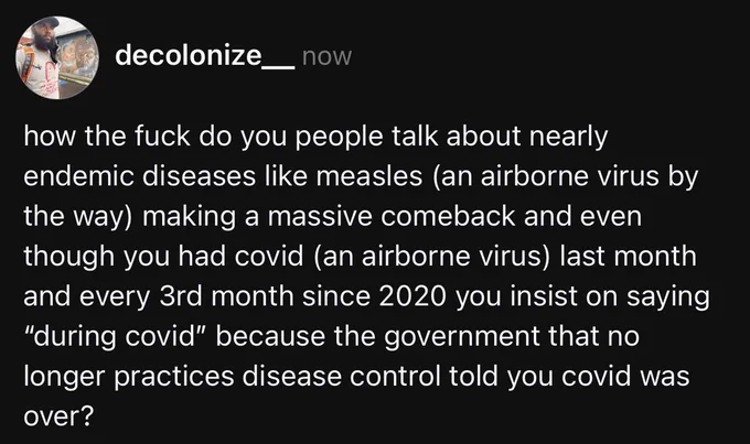 my threads post that says:

how the fuck do you people talk about nearly endemic diseases like measles (an airborne virus by the way) making a massive comeback and even though you had covid (an airborne virus) last month and every 3rd month since 2020 you insist on saying “during covid” because the government that no longer practices disease control told you covid was over?