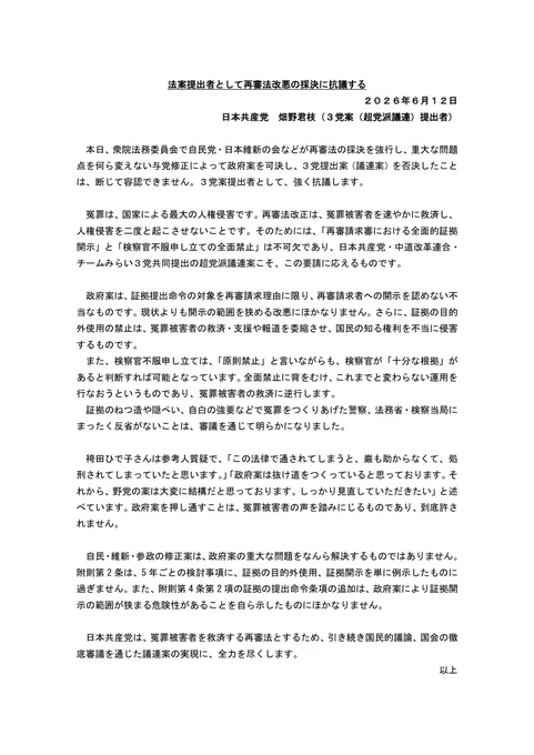 法案提出者として再審法改悪の採決に抗議する２０２６年６月１２日
日本共産党　畑野君枝（３党案（超党派議連）提出者）本日、衆院法務委員会で自民党・日本維新の会などが再審法の採決を強行し重大な問題点を何ら変えない与党修正によって政府案を可決し３党提出案（議連案）を否決したことは断じて容認できません。３党案提出者として強く抗議します。冤罪は国家による最大の人権侵害です。再審法改正は冤罪被害者を速やかに救済し人権侵害を二度と起こさせないことです。そのためには「再審請求審における全面的証拠開示」と「検察官不服申し立ての全面禁止」は不可欠であり日本共産党・中道改革連合・チームみらい３党共同提出の超党派議連案こそ、この要請に応えるものです。政府案は証拠提出命令の対象を再審請求理由に限り、再審請求者への開示を認めない不当なものです。現状よりも開示の範囲を狭める改悪にほかなりません。さらに、証拠の目的外使用の禁止は、冤罪被害者の救済・支援や報道を委縮させ国民の知る権利を不当に侵害するものです。また、検察官不服申し立ては「原則禁止」と言いながらも検察官が「十分な根拠」があると判断すれば可能となっています。全面禁止に背をむけ、これまでと変わらない運用を行なおうというものであり冤罪被害者の救済に逆行します。証拠のねつ造や隠ぺい、自白の強要などで冤罪をつくりあげた警察、法務省・検察当局にまったく反省がないことは審議を通じて明らかになりました。袴田ひで子さんは参考人質疑で「この法律で通されてしまうと、巌も助からなくて、処刑されてしまっていたと思います。」「政府案は抜け道をつくっていると思っております。それから野党の案は大変に結構だと思っております。しっかり見直していただきたい」と述べています。政府案を押し通すことは冤罪被害者の声を踏みにじるものであり到底許されません。自民・維新・参政の修正案は政府案の重大な問題をなんら解決するものではありません。附則第2条は5年ごとの検討事項に証拠の目的外使用、証拠開示を単に例示したものに過ぎません。また附則第4条第2項の証拠の提出命令条項の追加は政府案により証拠開示の範囲が狭まる危険性があることを自ら示したものにほかなりません。日本共産党は冤罪被害者を救済する再審法とするため引き続き国民的議論、国会の徹底審議を通じた議連案の実現に、全力を尽くします。以上