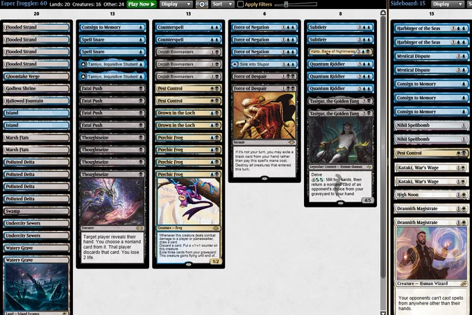 4 Flooded Strand
4 Polluted Delta
2 Marsh Flats
2 Undercity Sewers
1 Hallowed Fountain
1 Godless Shrine
2 Watery Grave
1 Gloomlake Verge
1 Swamp
2 Island
4 Thoughtseize
4 Fatal Push
2 Tamiyo, Inquisitive Student
2 Spell Snare
1 Consign to Memory
4 Psychic Frog
2 Drown in the Loch
3 Orcish Bowmasters
2 Counterspell
2 Pest Control
3 Force of Negation
1 Sink into Stupor
2 Force of Despair
2 Subtlety
1 Kaito, Bane of Nightmares
3 Quantum Riddler
2 Tasigur, the Golden Fang

3 Consign to Memory
2 Drannith Magistrate
2 Mystical Dispute
2 Harbinger of the Seas
2 Kataki, War’s Wage
1 Pest Control
1 High Noon
2 Nihil Spellbomb
