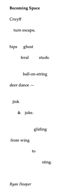 Becoming Space
 
Cruyff
 
    turn escape,
 
 
hips      ghost
 
           feral          studs.
 
 
ball-on-string
 
deer dance —
 
 
   jink
 
        &   juke.
 
 
                        gliding
 
 from wing
 
                      to
 
                                sting.