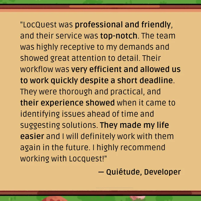 A quote from Quiétude, developer: "LocQuest was professional and friendly, and their service was top-notch. The team was highly receptive to my demands and showed great attention to detail. Their workflow was very efficient and allowed us to work quickly despite a short deadline. They were thorough and practical, and their experience showed when it came to identifying issues ahead of time and suggesting solutions. They made my life easier and I will definitely work with them again in the future. I highly recommend working with Locquest!"