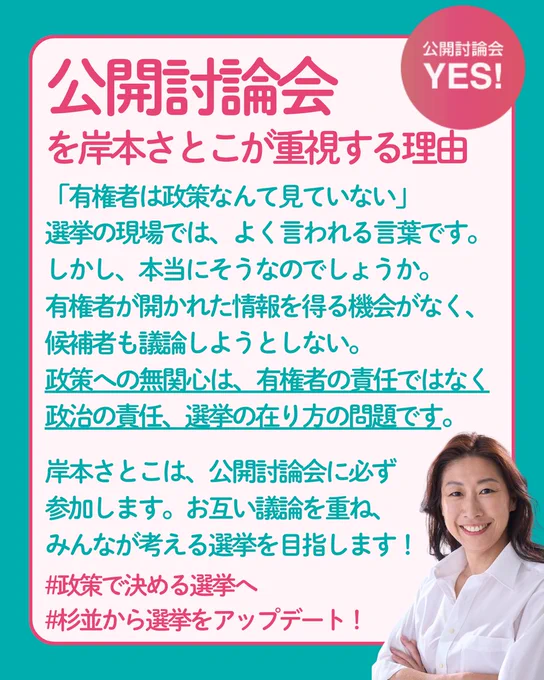 「有権者は政策なんて見ていない」
政治の場でよく聞かれる言葉です。
しかし、本当にそうなのでしょうか。

有権者が開かれた情報を得る機会がなく、
候補者も議論しようとしない。
政策への無関心は、有権者の責任ではなく
政治の責任、
選挙の在り方の問題です。

岸本さとこは、公開討論会に必ず参加します。
お互い議論を重ね、みんなが考える選挙を目指します。