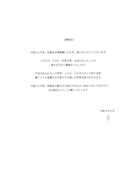 【御報告】
日頃より牛乳・乳製品を御愛顧いただき、誠にありがとうございます。
このたび、６月の「牛乳月間」を迎えましたことを、遅まきながら御報告いたします。
生命力あふれるこの時季、ミルク、これをもたらす命や自然、働く人々に感謝するお祭りやお祝いが世界各地で行われます。
今後とも牛乳・乳製品の魅力をお届けできるよう努めてまいりますので引き続きよろしくお願いいたします。
令和８年６月　牛